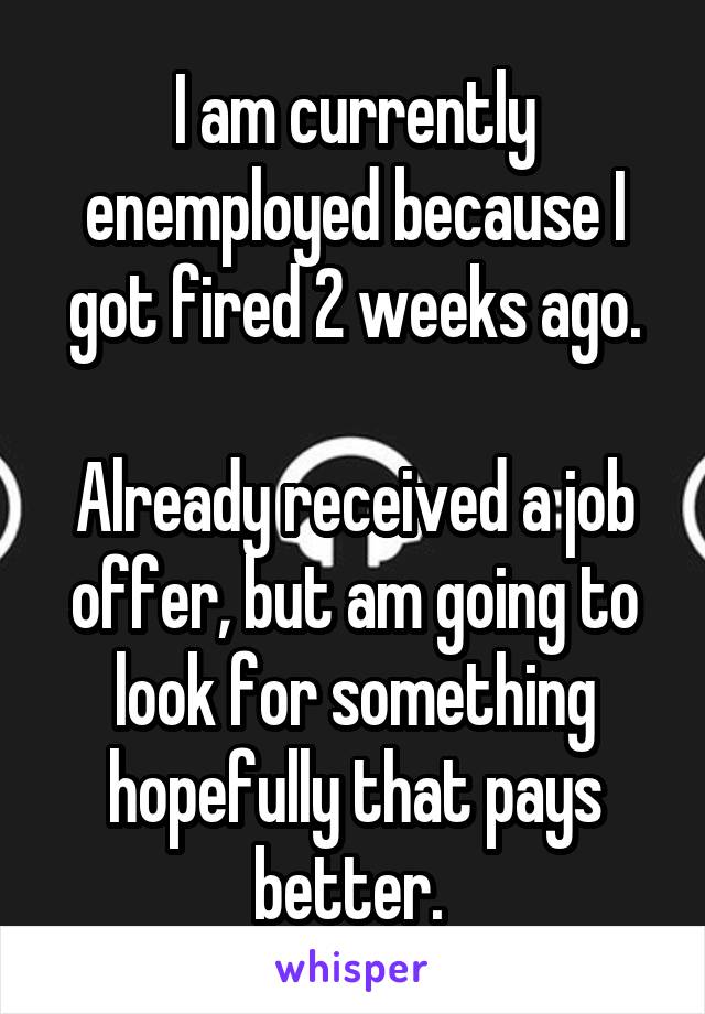 I am currently enemployed because I got fired 2 weeks ago.

Already received a job offer, but am going to look for something hopefully that pays better. 