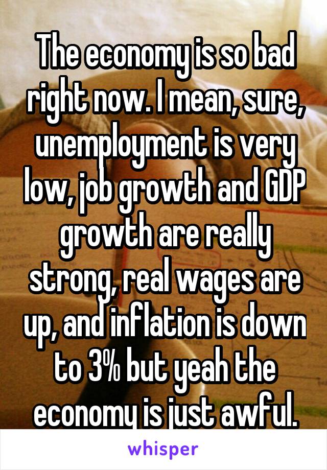 The economy is so bad right now. I mean, sure, unemployment is very low, job growth and GDP growth are really strong, real wages are up, and inflation is down to 3% but yeah the economy is just awful.