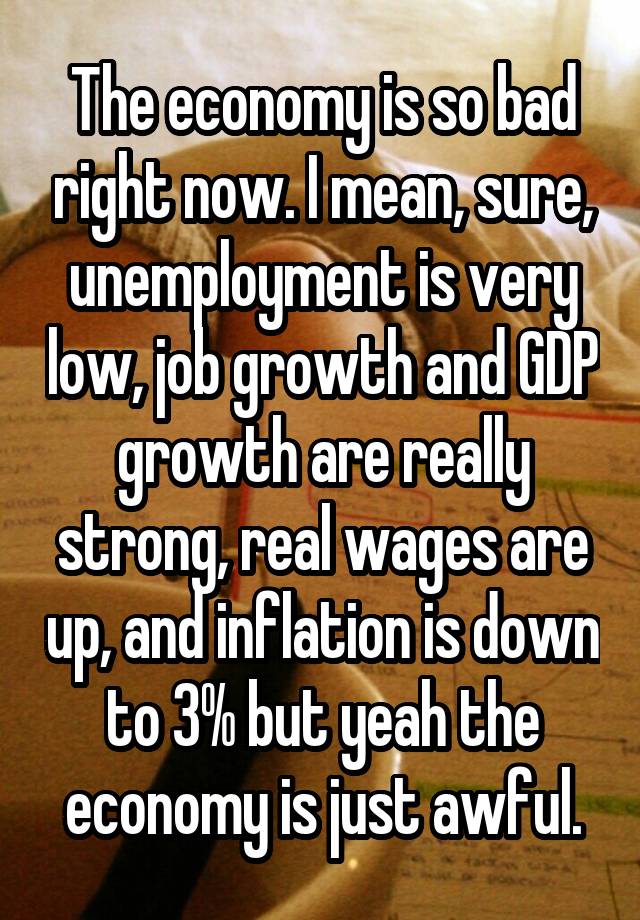 The economy is so bad right now. I mean, sure, unemployment is very low, job growth and GDP growth are really strong, real wages are up, and inflation is down to 3% but yeah the economy is just awful.