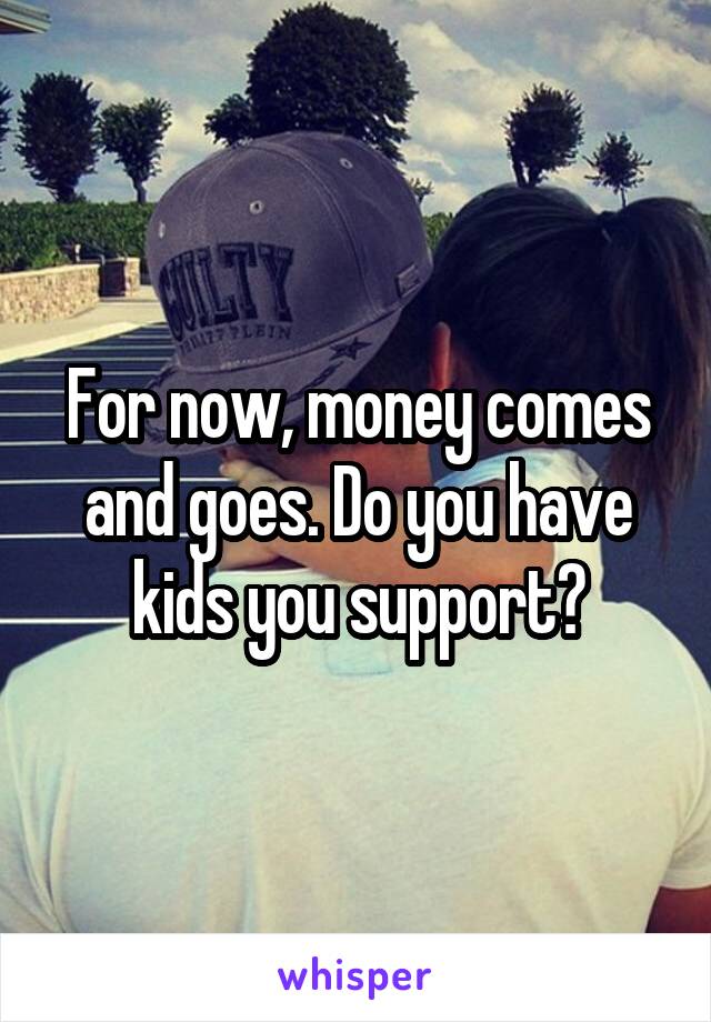 For now, money comes and goes. Do you have kids you support?