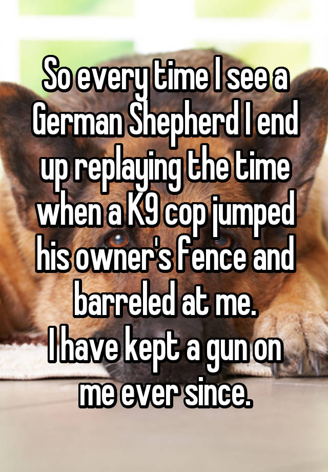 So every time I see a German Shepherd I end up replaying the time when a K9 cop jumped his owner's fence and barreled at me.
I have kept a gun on me ever since.
