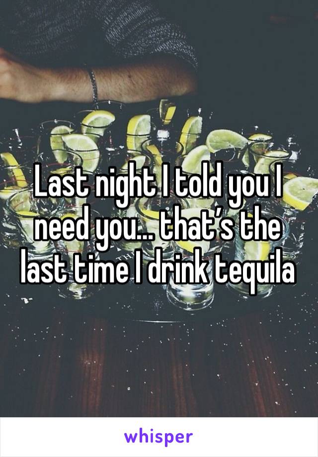 Last night I told you I need you… that’s the last time I drink tequila 