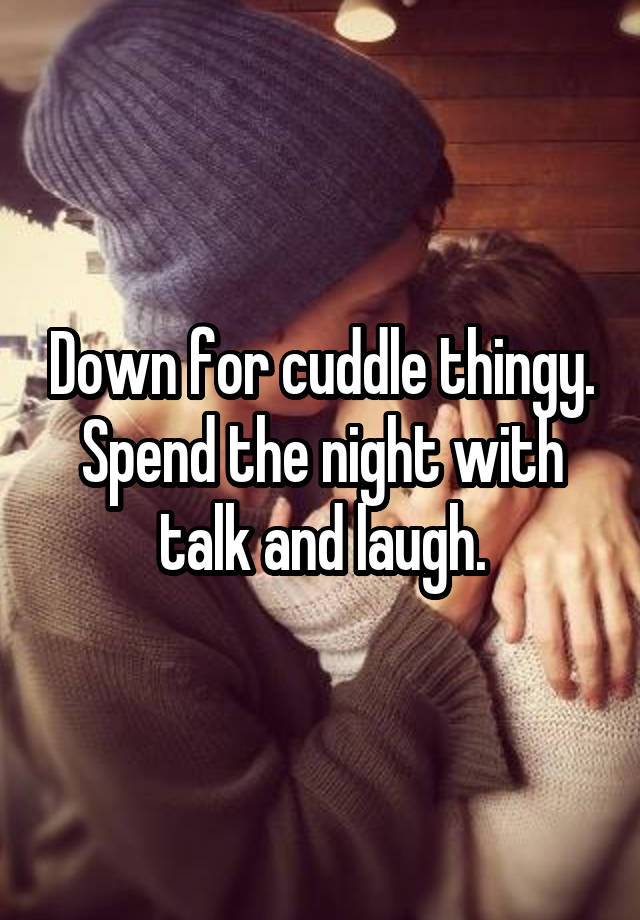 Down for cuddle thingy. Spend the night with talk and laugh.