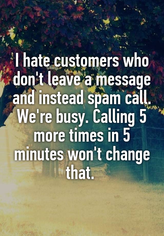 I hate customers who don't leave a message and instead spam call. We're busy. Calling 5 more times in 5 minutes won't change that. 