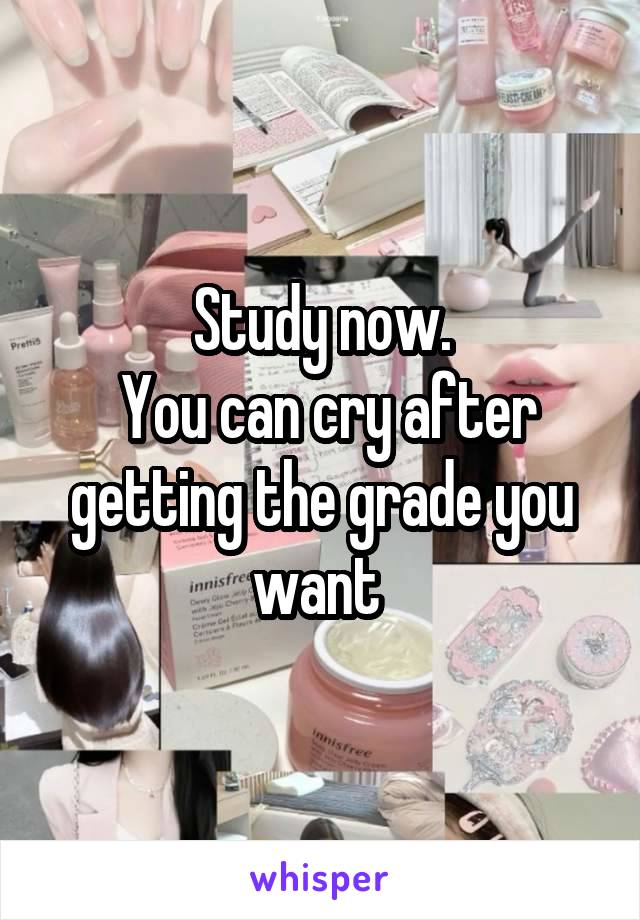 Study now.
 You can cry after getting the grade you want 