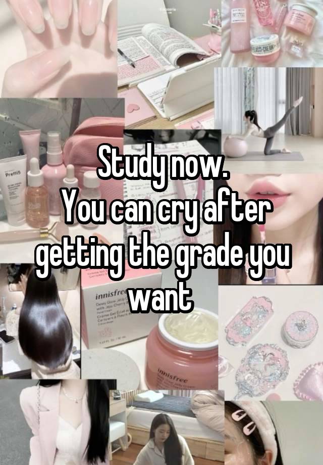 Study now.
 You can cry after getting the grade you want 