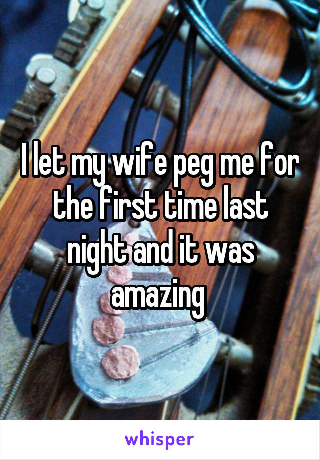 I let my wife peg me for the first time last night and it was amazing 