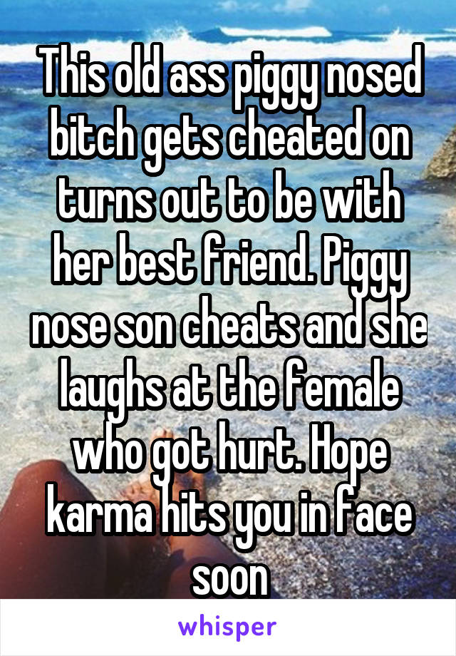 This old ass piggy nosed bitch gets cheated on turns out to be with her best friend. Piggy nose son cheats and she laughs at the female who got hurt. Hope karma hits you in face soon