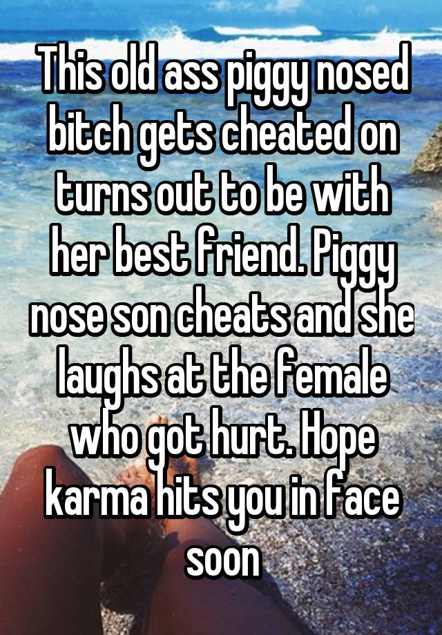 This old ass piggy nosed bitch gets cheated on turns out to be with her best friend. Piggy nose son cheats and she laughs at the female who got hurt. Hope karma hits you in face soon