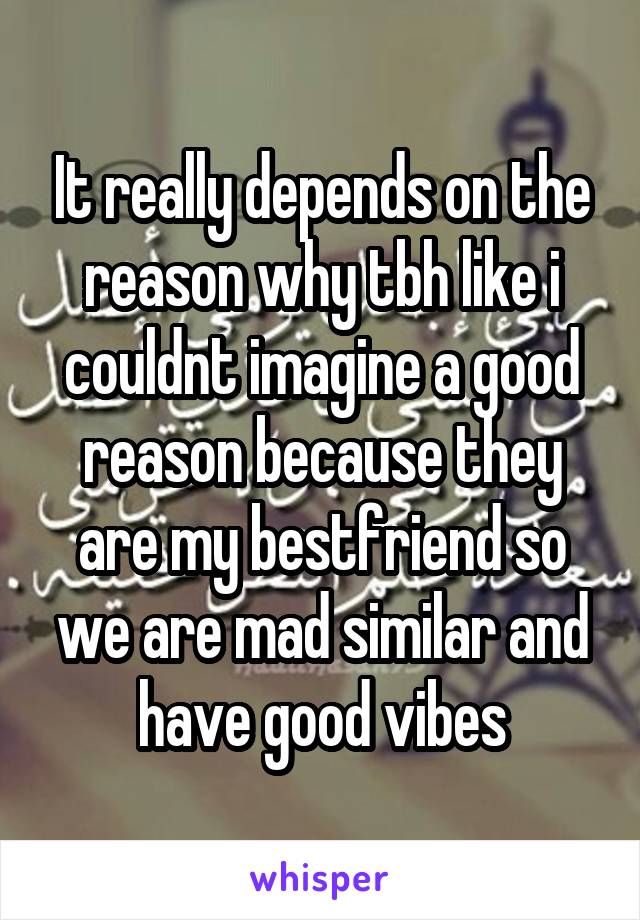 It really depends on the reason why tbh like i couldnt imagine a good reason because they are my bestfriend so we are mad similar and have good vibes