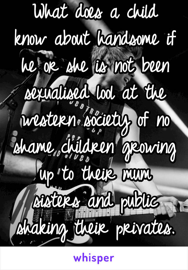 What does a child know about handsome if he or she is not been sexualised lool at the western society of no shame children growing up to their mum sisters and public shaking their privates. 