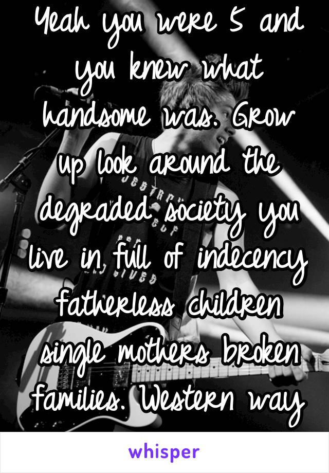 Yeah you were 5 and you knew what handsome was. Grow up look around the degraded society you live in full of indecency fatherless children single mothers broken families. Western way is awesome lol 