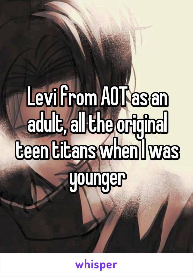 Levi from AOT as an adult, all the original teen titans when I was younger