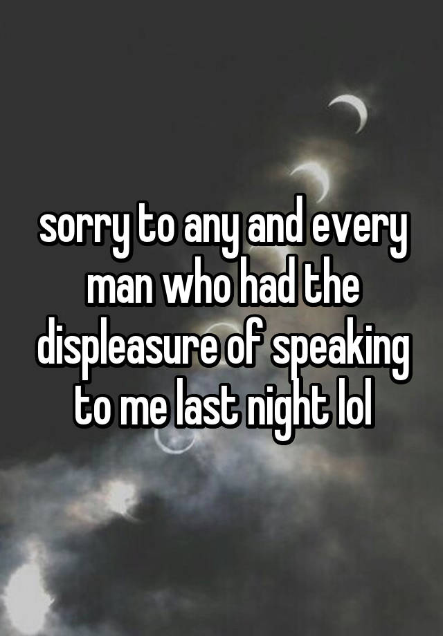 sorry to any and every man who had the displeasure of speaking to me last night lol