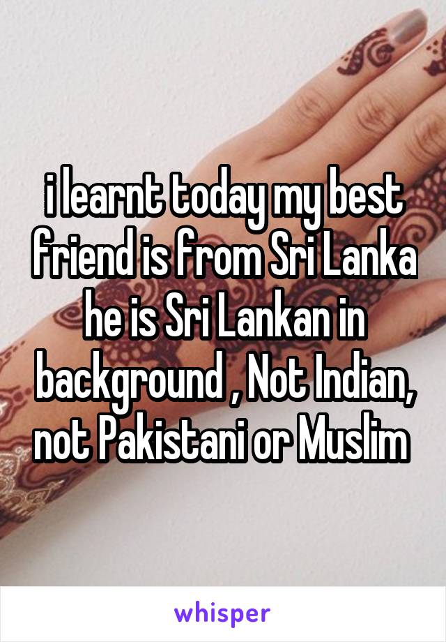 i learnt today my best friend is from Sri Lanka he is Sri Lankan in background , Not Indian, not Pakistani or Muslim 