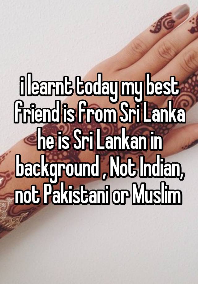 i learnt today my best friend is from Sri Lanka he is Sri Lankan in background , Not Indian, not Pakistani or Muslim 