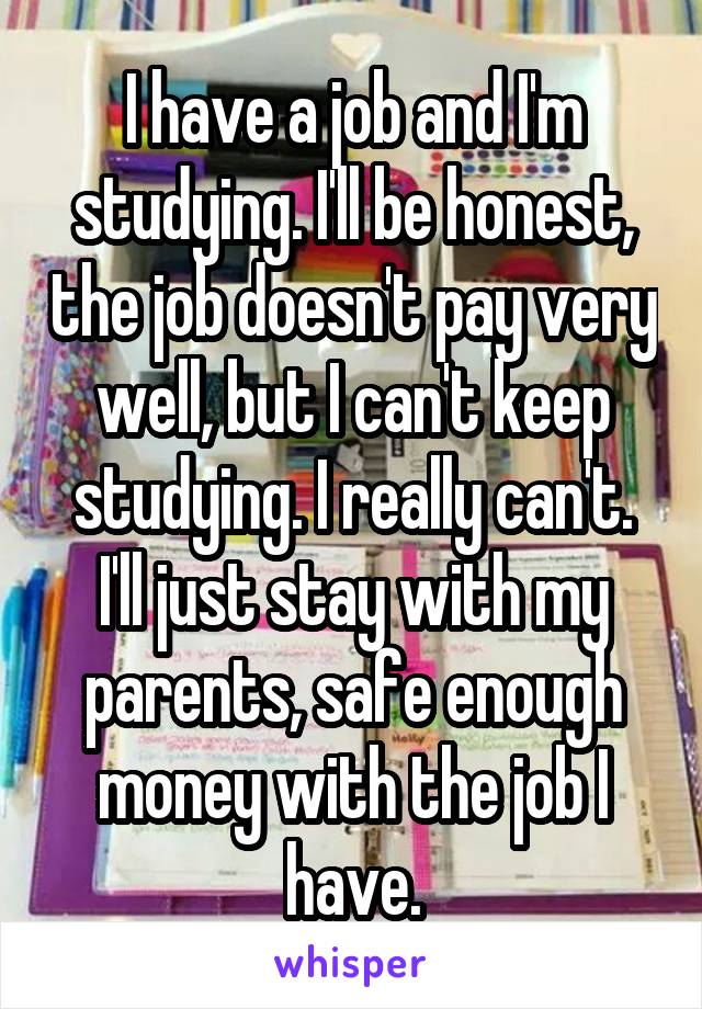 I have a job and I'm studying. I'll be honest, the job doesn't pay very well, but I can't keep studying. I really can't. I'll just stay with my parents, safe enough money with the job I have.