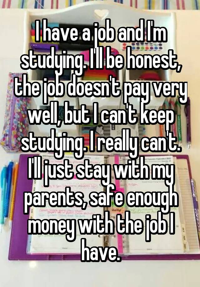 I have a job and I'm studying. I'll be honest, the job doesn't pay very well, but I can't keep studying. I really can't. I'll just stay with my parents, safe enough money with the job I have.