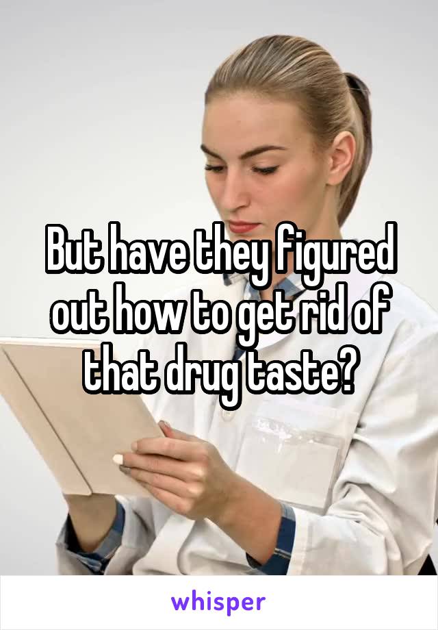 But have they figured out how to get rid of that drug taste?