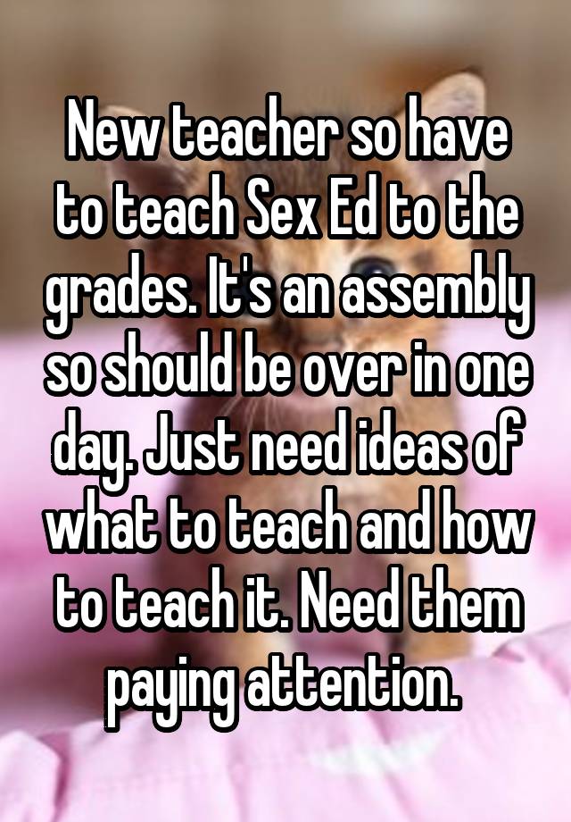 New teacher so have to teach Sex Ed to the grades. It's an assembly so should be over in one day. Just need ideas of what to teach and how to teach it. Need them paying attention. 