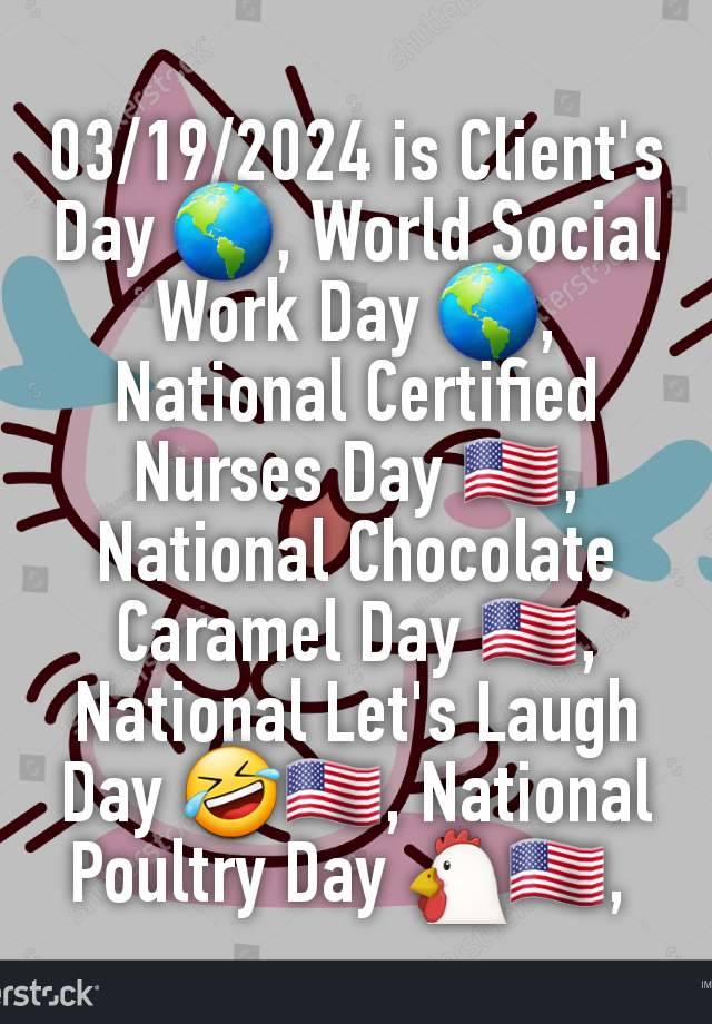 03/19/2024 is Client's Day 🌎, World Social Work Day 🌎, National Certified Nurses Day 🇺🇸, National Chocolate Caramel Day 🇺🇸, National Let's Laugh Day 🤣🇺🇸, National Poultry Day 🐔🇺🇸, 