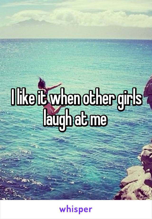 I like it when other girls laugh at me 