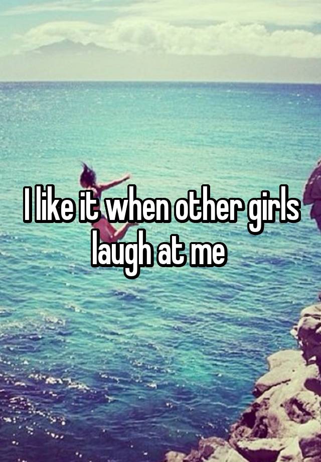 I like it when other girls laugh at me 