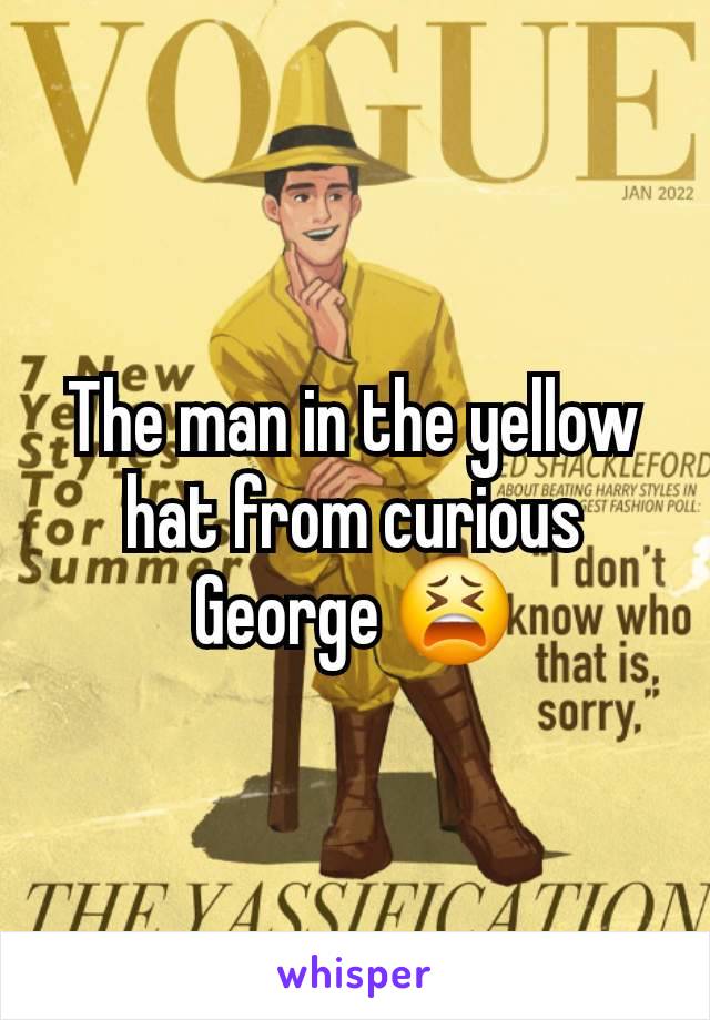 The man in the yellow hat from curious George 😫