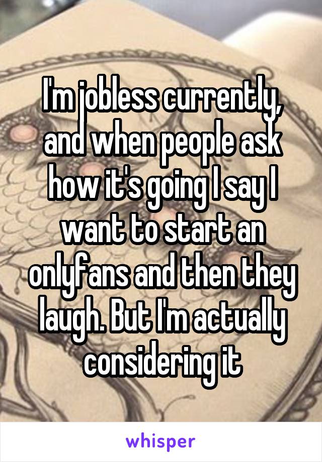 I'm jobless currently, and when people ask how it's going I say I want to start an onlyfans and then they laugh. But I'm actually considering it