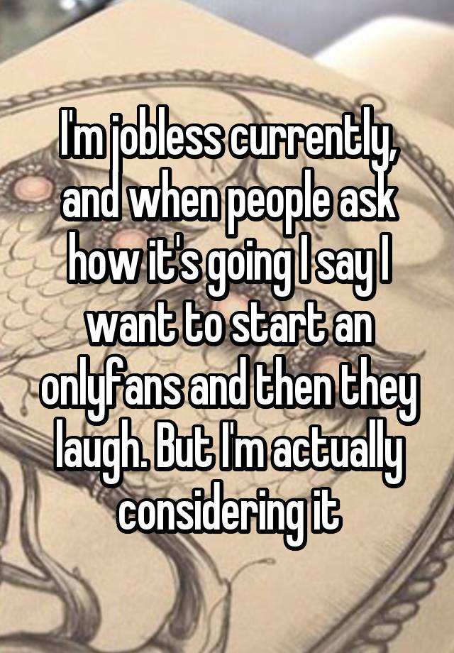 I'm jobless currently, and when people ask how it's going I say I want to start an onlyfans and then they laugh. But I'm actually considering it