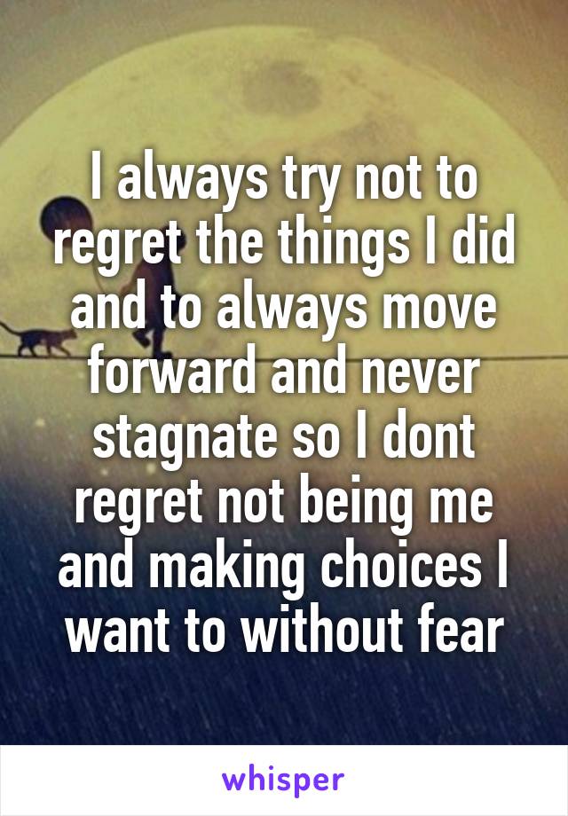 I always try not to regret the things I did and to always move forward and never stagnate so I dont regret not being me and making choices I want to without fear