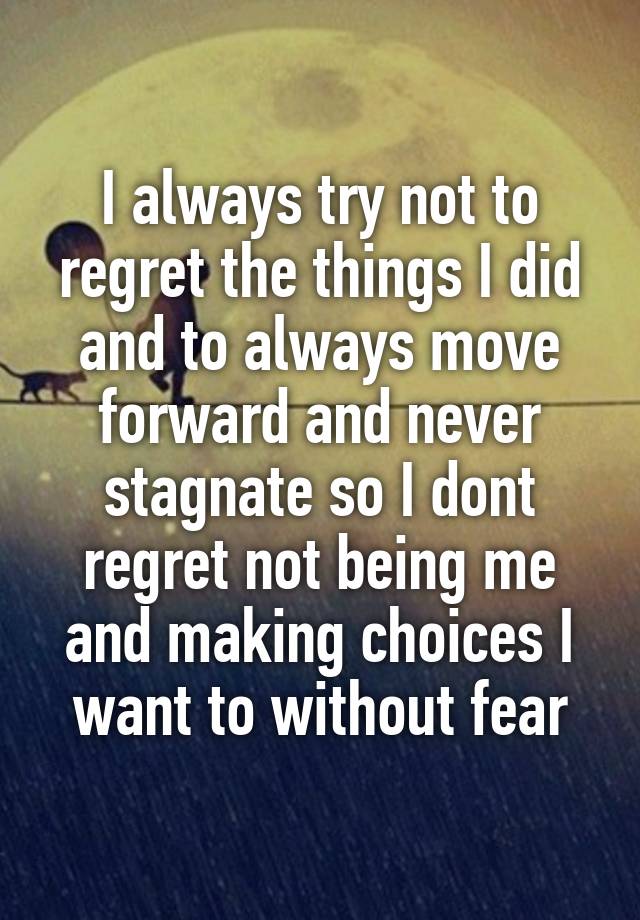 I always try not to regret the things I did and to always move forward and never stagnate so I dont regret not being me and making choices I want to without fear