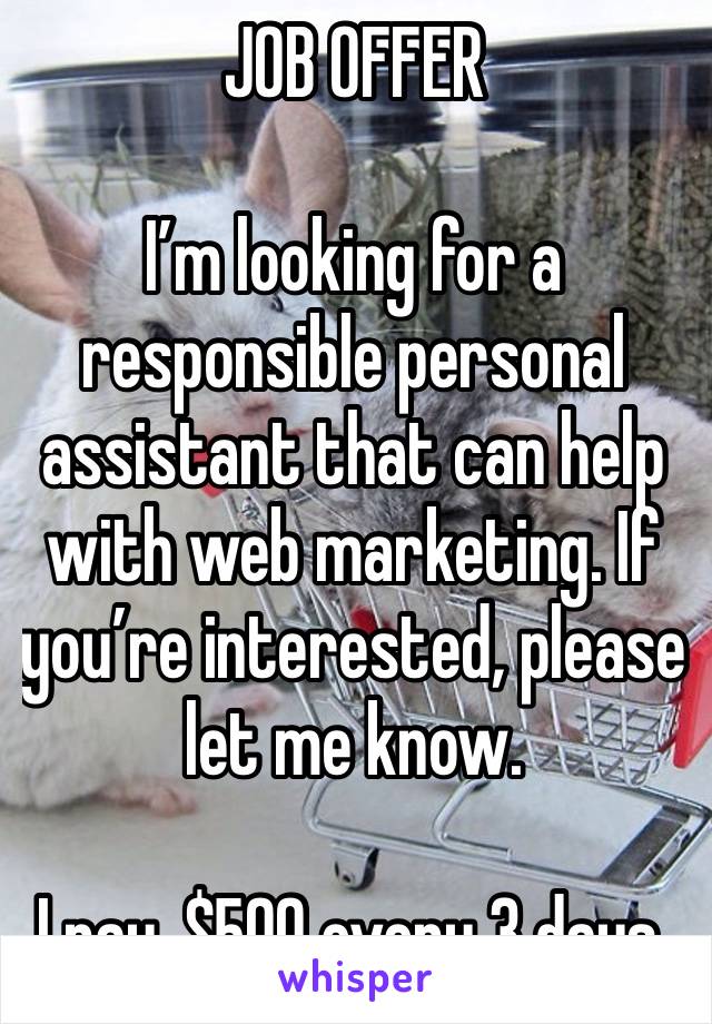 JOB OFFER 

I’m looking for a responsible personal assistant that can help with web marketing. If you’re interested, please let me know.

I pay, $500 every 3 days.