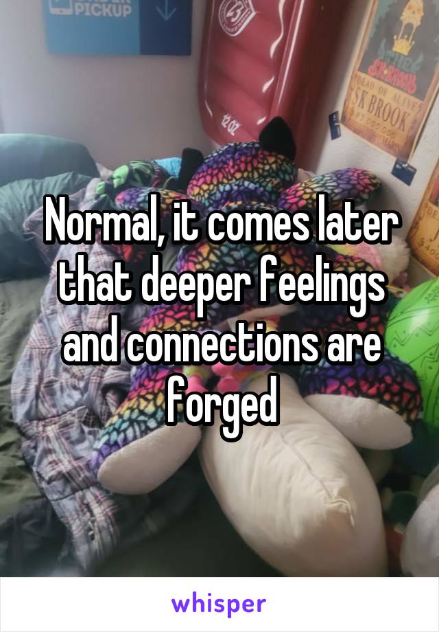 Normal, it comes later that deeper feelings and connections are forged