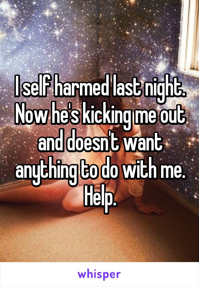 I self harmed last night. Now he's kicking me out and doesn't want anything to do with me. Help.