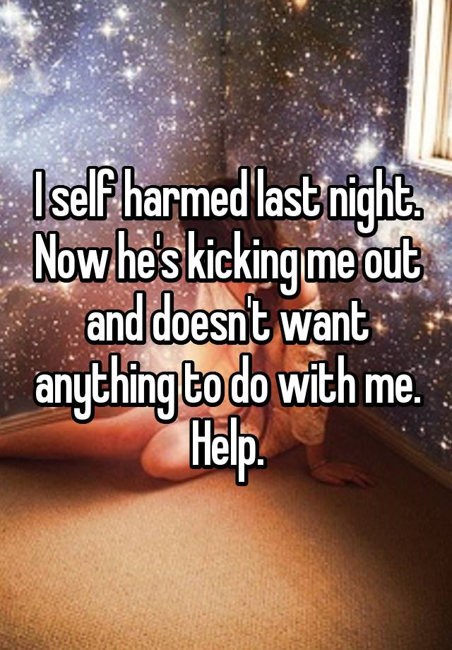 I self harmed last night. Now he's kicking me out and doesn't want anything to do with me. Help.