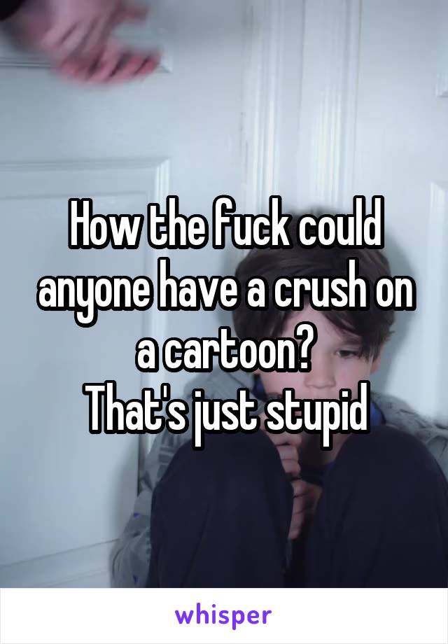 How the fuck could anyone have a crush on a cartoon?
That's just stupid