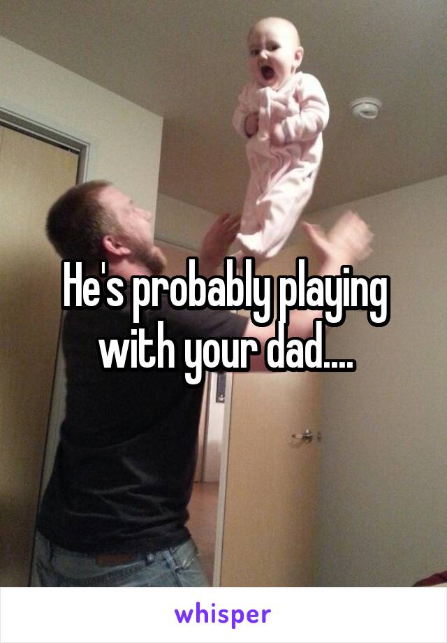 He's probably playing with your dad....