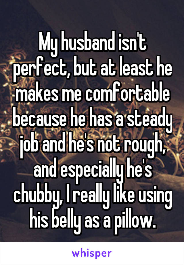 My husband isn't perfect, but at least he makes me comfortable because he has a steady job and he's not rough, and especially he's chubby, I really like using his belly as a pillow.