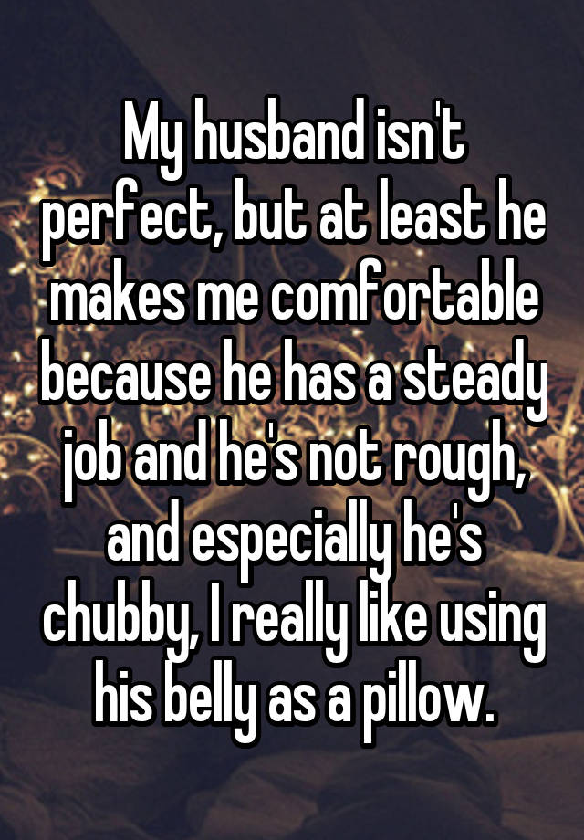 My husband isn't perfect, but at least he makes me comfortable because he has a steady job and he's not rough, and especially he's chubby, I really like using his belly as a pillow.