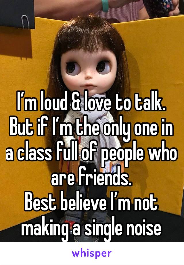 I’m loud & love to talk. 
But if I’m the only one in a class full of people who are friends. 
Best believe I’m not making a single noise 