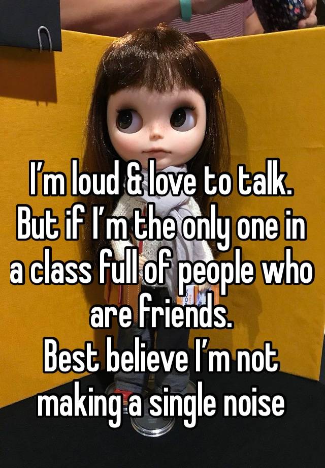 I’m loud & love to talk. 
But if I’m the only one in a class full of people who are friends. 
Best believe I’m not making a single noise 