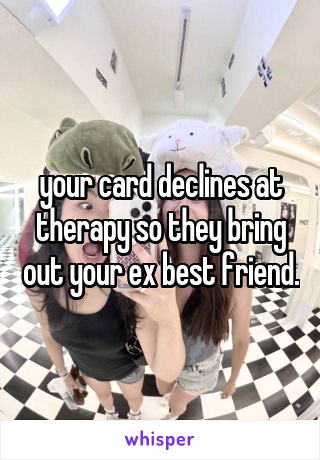 your card declines at therapy so they bring out your ex best friend.