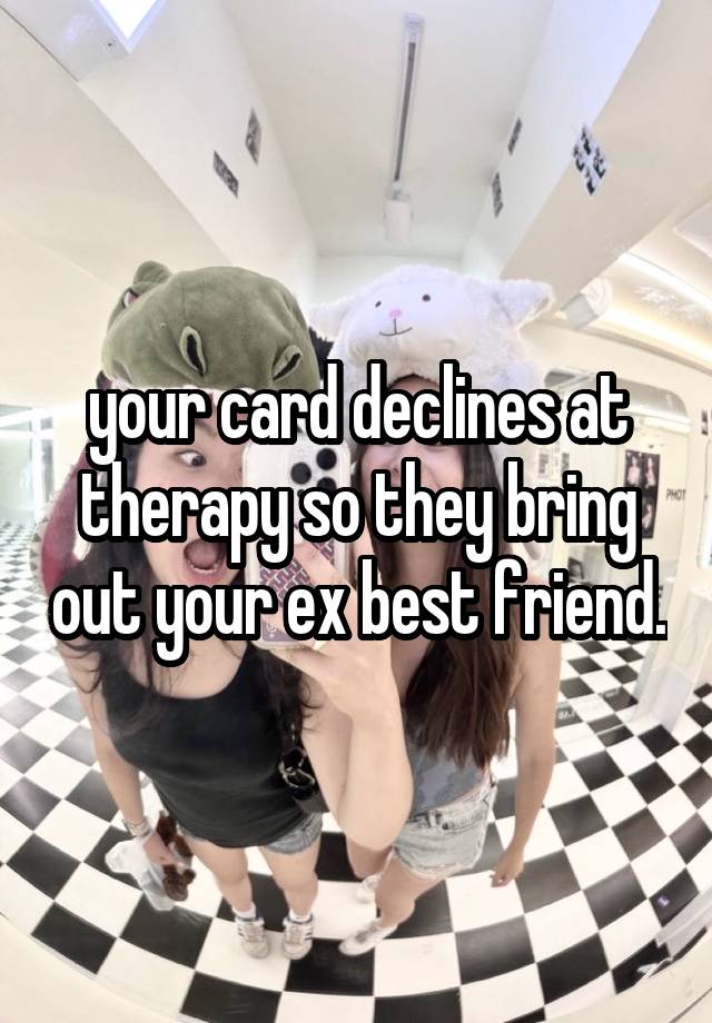 your card declines at therapy so they bring out your ex best friend.