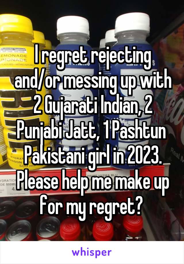 I regret rejecting and/or messing up with 2 Gujarati Indian, 2 Punjabi Jatt, 1 Pashtun  Pakistani girl in 2023. Please help me make up for my regret? 