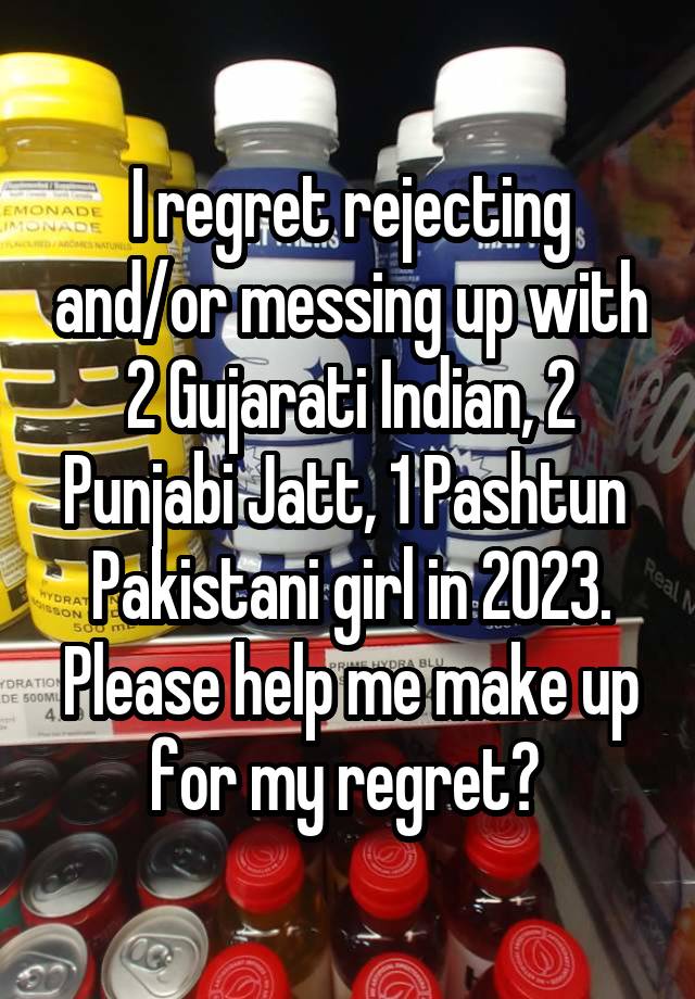 I regret rejecting and/or messing up with 2 Gujarati Indian, 2 Punjabi Jatt, 1 Pashtun  Pakistani girl in 2023. Please help me make up for my regret? 