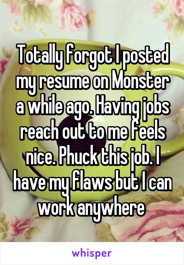 Totally forgot I posted my resume on Monster a while ago. Having jobs reach out to me feels nice. Phuck this job. I have my flaws but I can work anywhere 