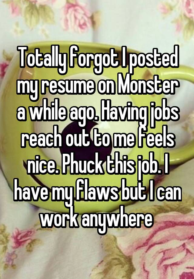 Totally forgot I posted my resume on Monster a while ago. Having jobs reach out to me feels nice. Phuck this job. I have my flaws but I can work anywhere 