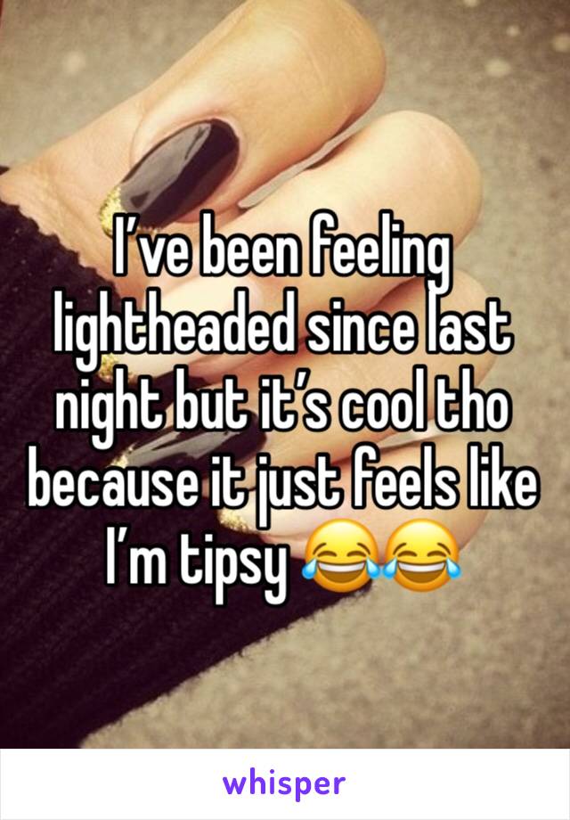 I’ve been feeling lightheaded since last night but it’s cool tho because it just feels like I’m tipsy 😂😂