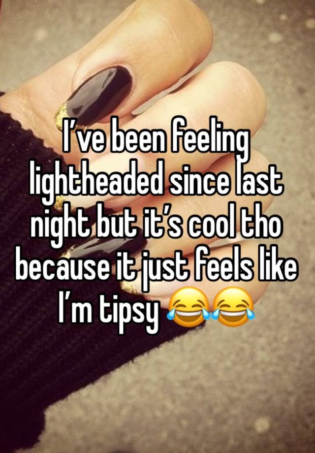 I’ve been feeling lightheaded since last night but it’s cool tho because it just feels like I’m tipsy 😂😂